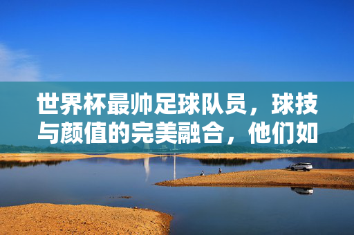世界杯最帅足球队员，球技与颜值的完美融合，他们如何征服全球球迷的目光？