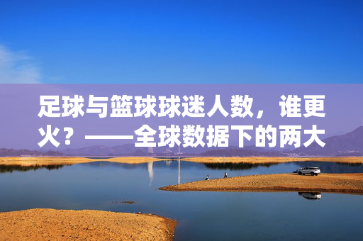 足球与篮球球迷人数，谁更火？——全球数据下的两大球运动受众差异与市场格局分析，足球与篮球球迷人数，谁更火？——全球数据下的两大球运动受众差异与市场格局分析