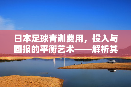 日本足球青训费用，投入与回报的平衡艺术——解析其背后的高昂成本与卓越培养成果