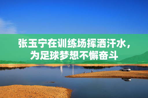 张玉宁在训练场挥洒汗水，为足球梦想不懈奋斗