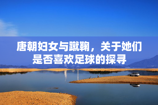 唐朝妇女与蹴鞠，关于她们是否喜欢足球的探寻
