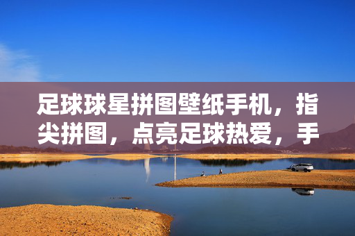 足球球星拼图壁纸手机，指尖拼图，点亮足球热爱，手机屏幕的荣耀珍藏