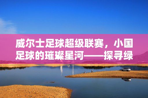 威尔士足球超级联赛，小国足球的璀璨星河——探寻绿茵上的威尔士精神