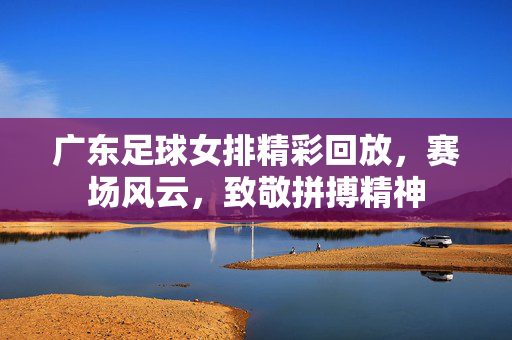 广东足球女排精彩回放，赛场风云，致敬拼搏精神