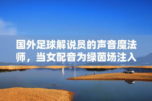 国外足球解说员的声音魔法师，当女配音为绿茵场注入独特魅力