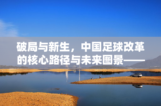 破局与新生，中国足球改革的核心路径与未来图景——足球该如何改革起来？