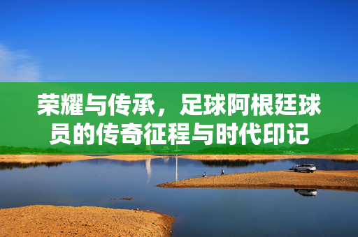 荣耀与传承，足球阿根廷球员的传奇征程与时代印记