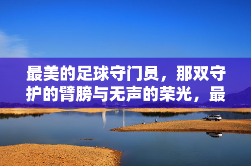 最美的足球守门员，那双守护的臂膀与无声的荣光，最美的足球守门员，那双守护的臂膀与无声的荣光