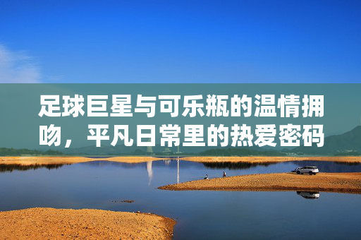 足球巨星与可乐瓶的温情拥吻，平凡日常里的热爱密码