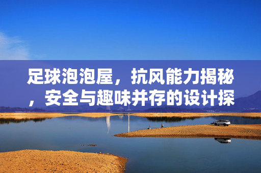 足球泡泡屋，抗风能力揭秘，安全与趣味并存的设计探索