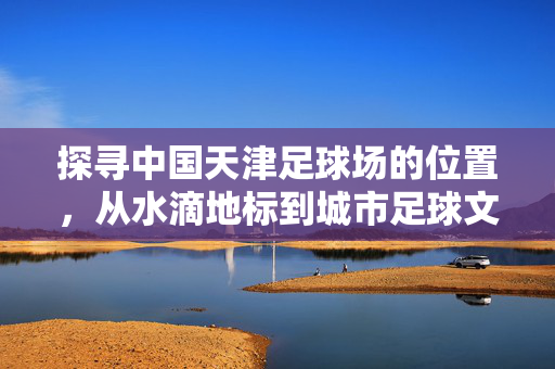 探寻中国天津足球场的位置,从水滴地标到城市足球文化的核心,探寻天津足球场位置,从水滴地标到城市足球文化核心