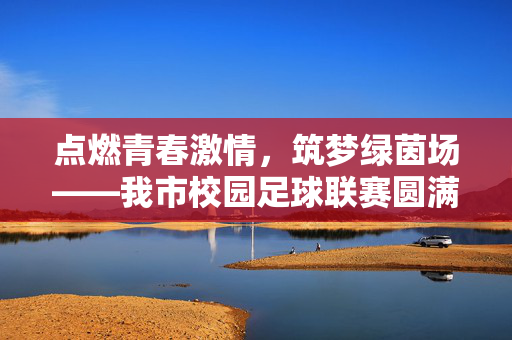 点燃青春激情，筑梦绿茵场——我市校园足球联赛圆满落幕，推动青少年体育全面发展
