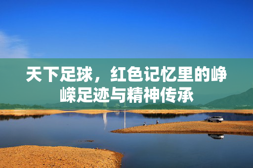天下足球，红色记忆里的峥嵘足迹与精神传承