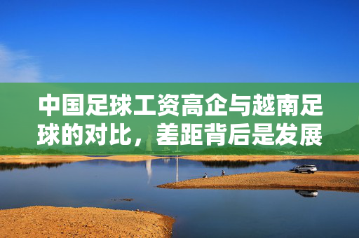 中国足球工资高企与越南足球的对比，差距背后是发展逻辑的差异？