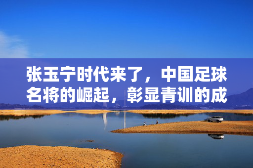 张玉宁时代来了，中国足球名将的崛起，彰显青训的成果与时代担当