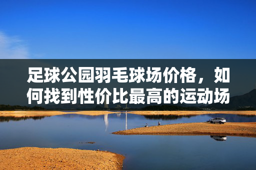 足球公园羽毛球场价格，如何找到性价比最高的运动场地？足球公园羽毛球场价格，如何找到性价比最高的运动场地？