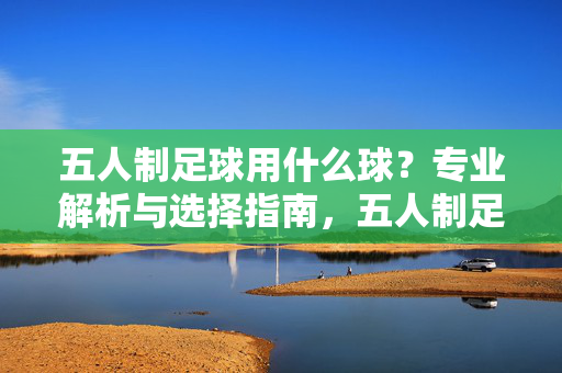 五人制足球用什么球？专业解析与选择指南，五人制足球用什么球？专业解析与选择指南