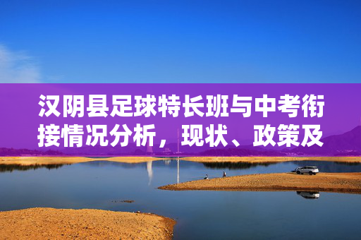 汉阴县足球特长班与中考衔接情况分析，现状、政策及升学路径，汉阴县足球特长班与中考衔接情况分析，现状、政策及升学路径