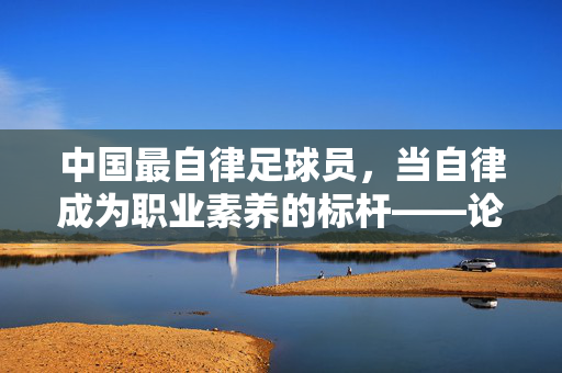 中国最自律足球员，当自律成为职业素养的标杆——论中国足球中的自律典范