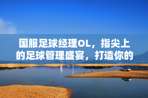 国服足球经理OL，指尖上的足球管理盛宴，打造你的专属绿茵传奇，国服足球经理OL，指尖管理盛宴，铸就专属绿茵传奇