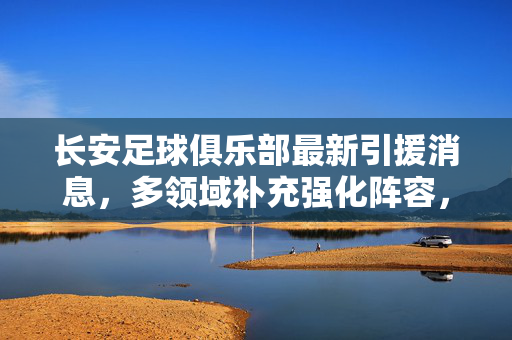 长安足球俱乐部最新引援消息，多领域补充强化阵容，为新赛季备战蓄力