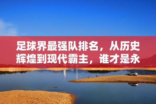 足球界最强队排名，从历史辉煌到现代霸主，谁才是永恒的王者？