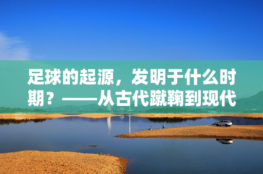 足球的起源，发明于什么时期？——从古代蹴鞠到现代足球的演变