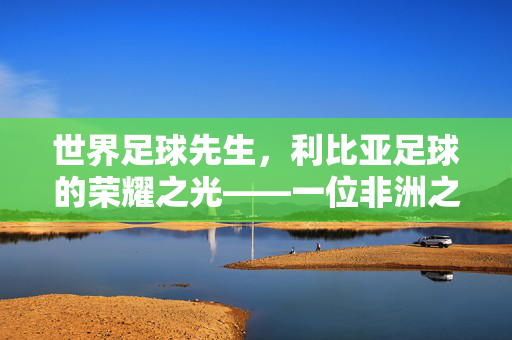 世界足球先生，利比亚足球的荣耀之光——一位非洲之角球员的传奇与时代印记