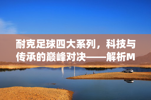 耐克足球四大系列，科技与传承的巅峰对决——解析Mercurial、Tiempo、Superfly与Phantom的核心魅力，耐克足球四大系列，科技与传承的巅峰对决——解析Mercurial、Tiempo、Superfly与Phantom的核心魅力