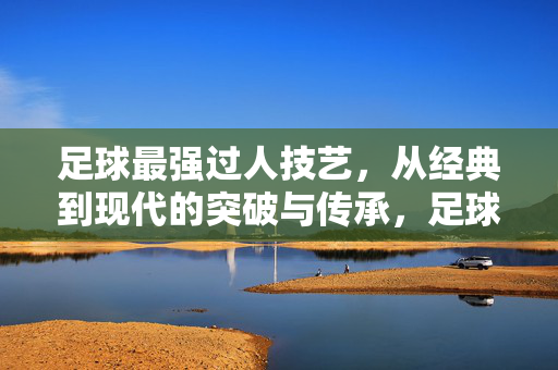 足球最强过人技艺，从经典到现代的突破与传承，足球最强过人技艺，从经典到现代的突破与传承