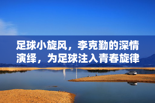 足球小旋风，李克勤的深情演绎，为足球注入青春旋律与情感力量