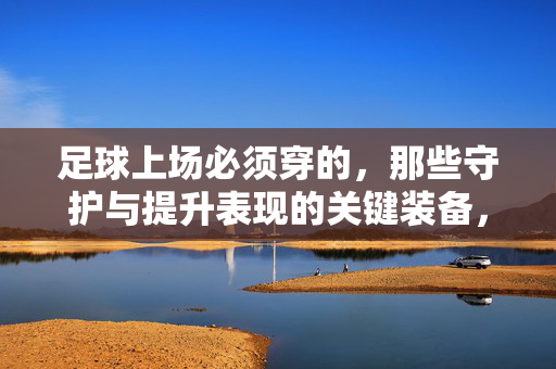 足球上场必须穿的，那些守护与提升表现的关键装备，足球上场必穿，守护与提升表现的关键装备
