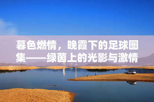 暮色燃情,晚霞下的足球图集——绿茵上的光影与激情交响,暮色燃情,晚霞下的足球图集——绿茵上的光影与激情交响