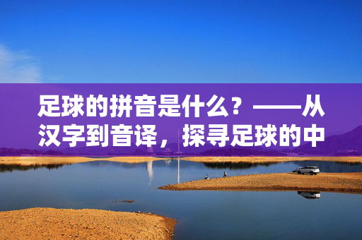 足球的拼音是什么？——从汉字到音译，探寻足球的中文表达与运动魅力