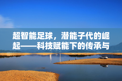 超智能足球，潜能子代的崛起——科技赋能下的传承与新生，超智能足球，潜能子代的崛起——科技赋能下的传承与新生