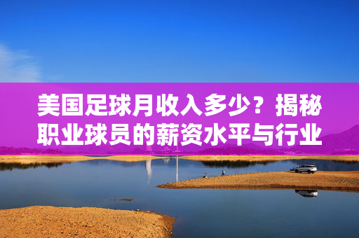 美国足球月收入多少？揭秘职业球员的薪资水平与行业现状，美国足球月收入多少？揭秘职业球员的薪资水平与行业现状