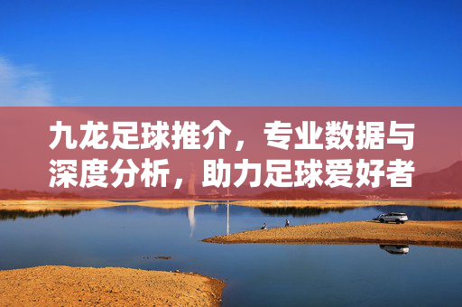 九龙足球推介，专业数据与深度分析，助力足球爱好者精准把握赛事脉搏