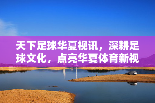 天下足球华夏视讯，深耕足球文化，点亮华夏体育新视界——足球评论的标杆与传播的桥梁
