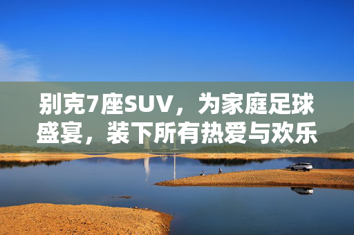 别克7座SUV，为家庭足球盛宴，装下所有热爱与欢乐，别克7座SUV，家庭足球盛宴的欢乐座驾，装下所有热爱与欢乐