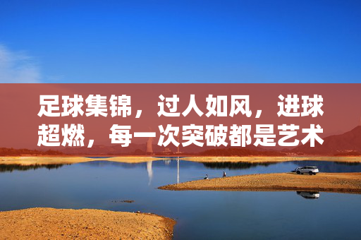 足球集锦，过人如风，进球超燃，每一次突破都是艺术品！足球集锦，过人如风，进球超燃，每一次突破都是艺术品！