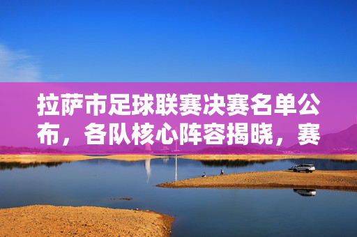 拉萨市足球联赛决赛名单公布，各队核心阵容揭晓，赛事进入白热化阶段