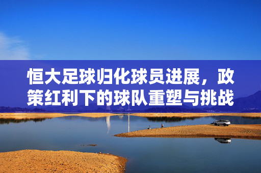 恒大足球归化球员进展，政策红利下的球队重塑与挑战并存，恒大足球归化球员进展，政策红利下的球队重塑与挑战并存