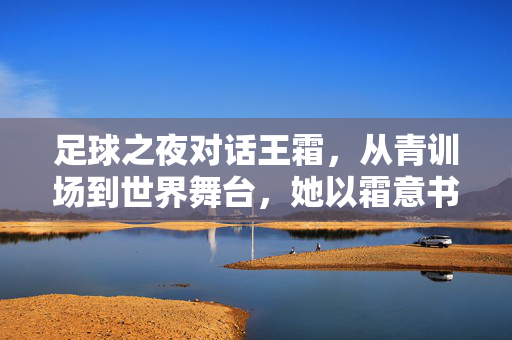 足球之夜对话王霜，从青训场到世界舞台，她以霜意书写中国女足的青春华章，足球之夜对话王霜，从青训场到世界舞台，她以霜意书写中国女足的青春华章