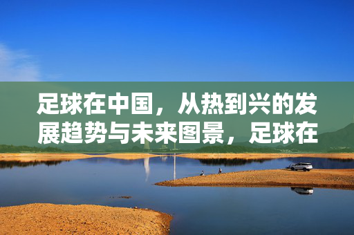足球在中国，从热到兴的发展趋势与未来图景，足球在中国，从热到兴的发展趋势与未来图景