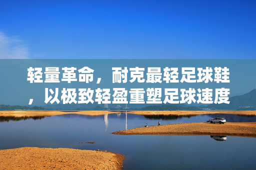 轻量革命，耐克最轻足球鞋，以极致轻盈重塑足球速度与控球体验，轻量革命，耐克最轻足球鞋，以极致轻盈重塑足球速度与控球体验