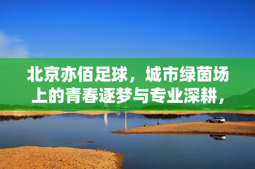 北京亦佰足球，城市绿茵场上的青春逐梦与专业深耕，北京亦佰足球，城市绿茵场上的青春逐梦与专业深耕