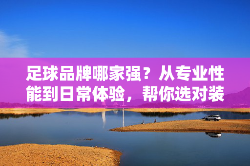 足球品牌哪家强？从专业性能到日常体验，帮你选对装备，足球品牌哪家强？从专业性能到日常体验，帮你选对装备