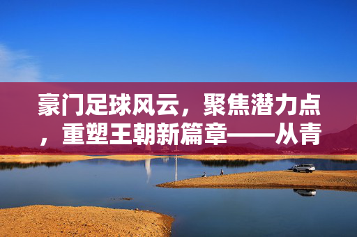 豪门足球风云，聚焦潜力点，重塑王朝新篇章——从青训革新到战术创新的破局之路