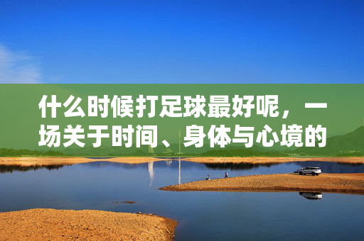 什么时候打足球最好呢，一场关于时间、身体与心境的平衡艺术，什么时候打足球最好呢，一场关于时间、身体与心境的平衡艺术