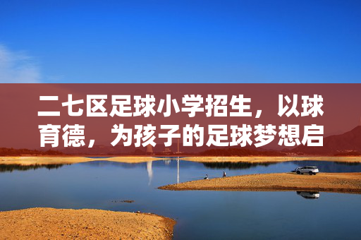 二七区足球小学招生，以球育德，为孩子的足球梦想启航，二七区足球小学招生，以球育德，为孩子的足球梦想启航